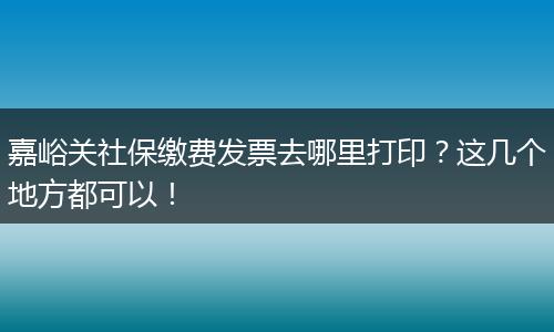 嘉峪关社保缴费发票去哪里打印？这几个地方都可以！
