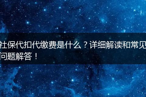 社保代扣代缴费是什么？详细解读和常见问题解答！