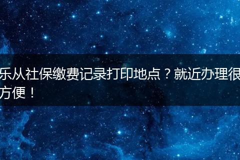 乐从社保缴费记录打印地点？就近办理很方便！