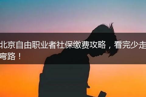 北京自由职业者社保缴费攻略,看完少走弯路!