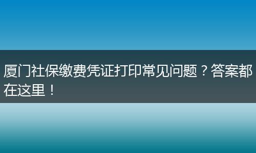 厦门社保缴费凭证打印常见问题？答案都在这里！