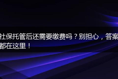 社保托管后还需要缴费吗?别担心,答案都在这里!