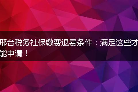 邢台税务社保缴费退费条件：满足这些才能申请！
