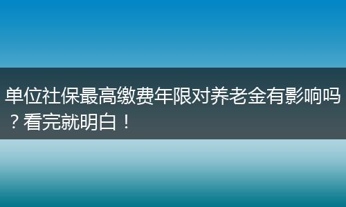 单位社保最高缴费年限对养老金有影响吗？看完就明白！