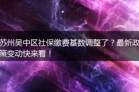 苏州吴中区社保缴费基数调整了？最新政策变动快来看！