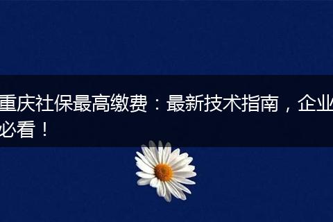 重庆社保最高缴费:最新技术指南,企业必看!