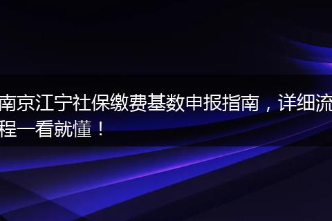 南京江宁社保缴费基数申报指南，详细流程一看就懂！