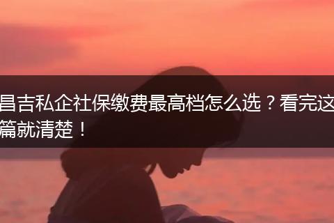 昌吉私企社保缴费最高档怎么选？看完这篇就清楚！