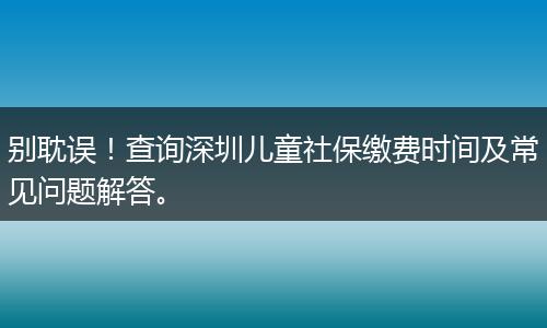 别耽误！查询深圳儿童社保缴费时间及常见问题解答。