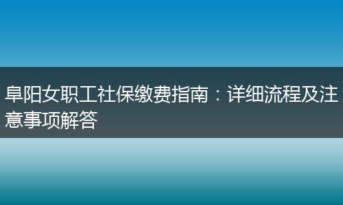 阜阳女职工社保缴费指南:详细流程及注意事项解答