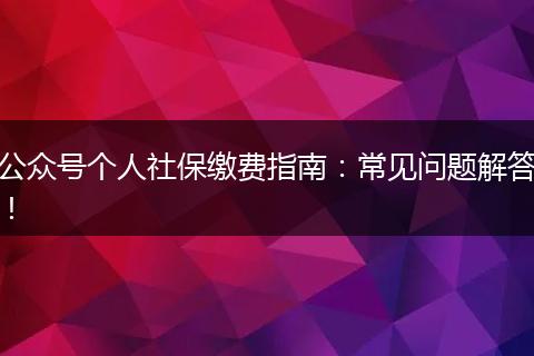 公众号个人社保缴费指南：常见问题解答！