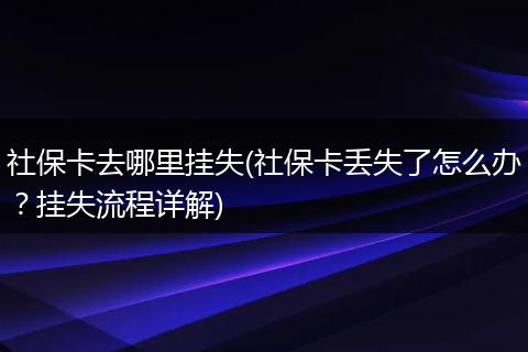 社保卡去哪里挂失(社保卡丢失了怎么办？挂失流程详解)