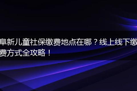 阜新儿童社保缴费地点在哪?线上线下缴费方式全攻略!