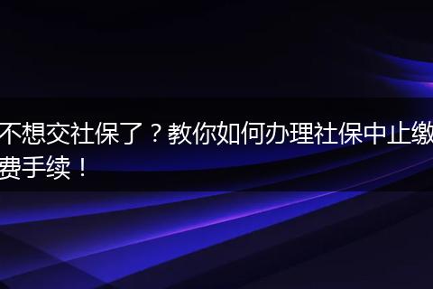 不想交社保了?教你如何办理社保中止缴费手续!