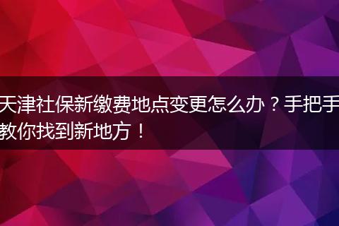 天津社保新缴费地点变更怎么办？手把手教你找到新地方！