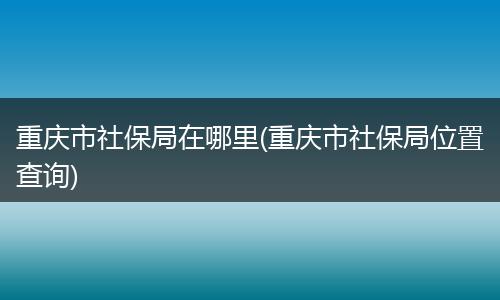 重庆市社保局在哪里(重庆市社保局位置查询)