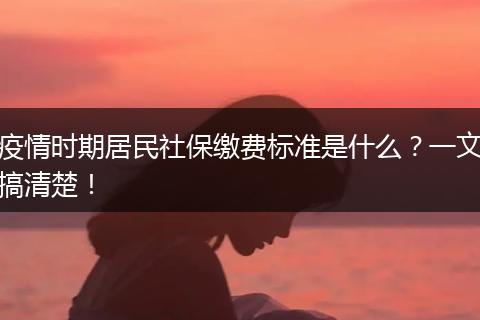 疫情时期居民社保缴费标准是什么？一文搞清楚！