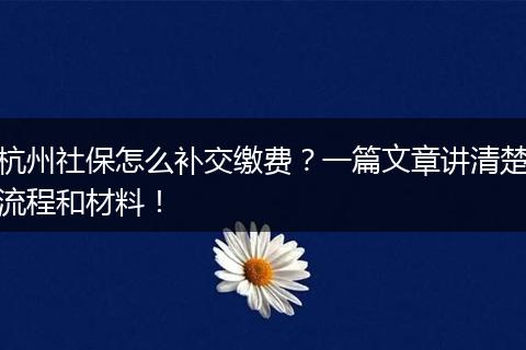 杭州社保怎么补交缴费？一篇文章讲清楚流程和材料！