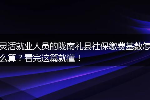 灵活就业人员的陇南礼县社保缴费基数怎么算？看完这篇就懂！