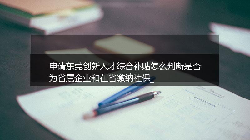 申请东莞创新人才综合补贴怎么判断是否为省属企业和在省缴纳社保_