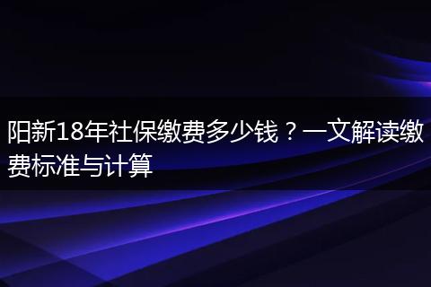 阳新18年社保缴费多少钱？一文解读缴费标准与计算