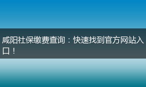 咸阳社保缴费查询：快速找到官方网站入口！