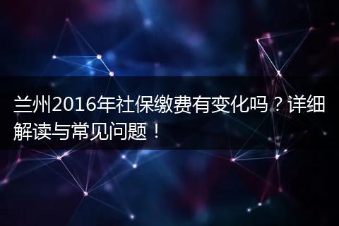 兰州2016年社保缴费有变化吗？详细解读与常见问题！