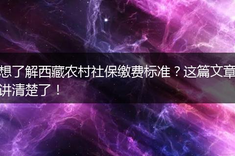 想了解西藏农村社保缴费标准？这篇文章讲清楚了！