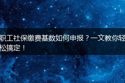 职工社保缴费基数如何申报？一文教你轻松搞定！