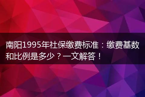 南阳1995年社保缴费标准：缴费基数和比例是多少？一文解答！