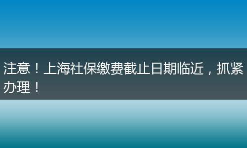 注意！上海社保缴费截止日期临近，抓紧办理！