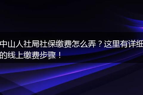 中山人社局社保缴费怎么弄？这里有详细的线上缴费步骤！