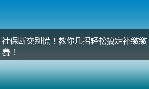 社保断交别慌！教你几招轻松搞定补缴缴费！