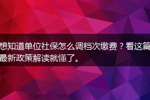 想知道单位社保怎么调档次缴费?看这篇最新政策解读就懂了。