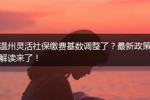 温州灵活社保缴费基数调整了？最新政策解读来了！