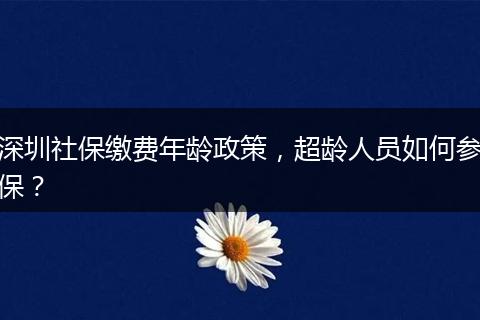深圳社保缴费年龄政策，超龄人员如何参保？
