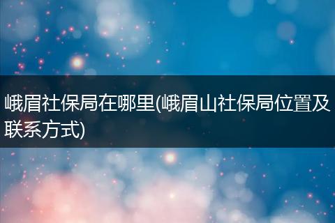 峨眉社保局在哪里(峨眉山社保局位置及联系方式)