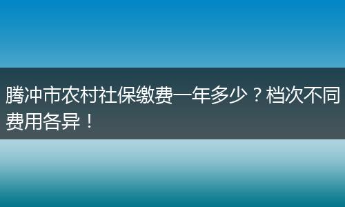 腾冲市农村社保缴费一年多少?档次不同费用各异!