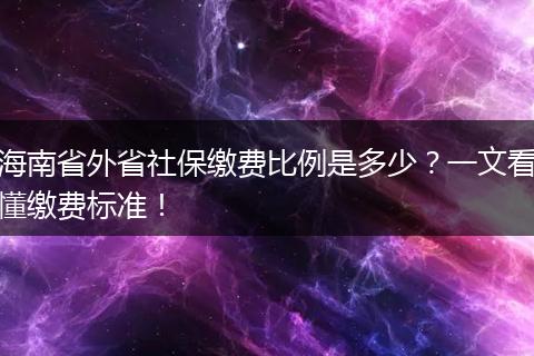 海南省外省社保缴费比例是多少?一文看懂缴费标准!