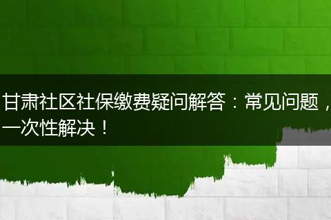 甘肃社区社保缴费疑问解答：常见问题，一次性解决！