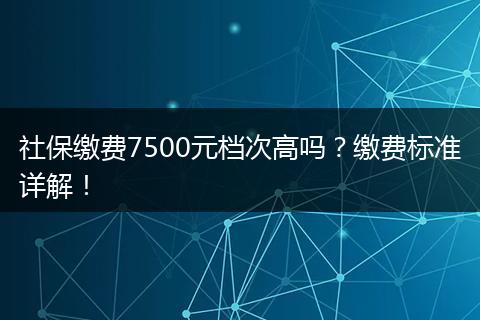 社保缴费7500元档次高吗?缴费标准详解!