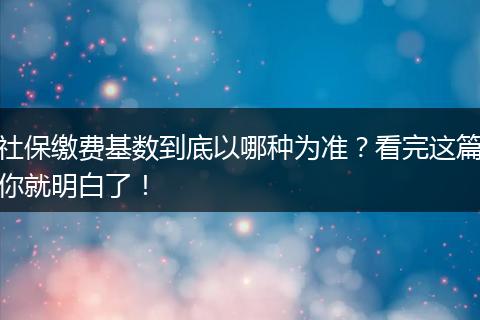 社保缴费基数到底以哪种为准？看完这篇你就明白了！