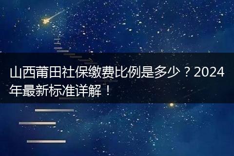 山西莆田社保缴费比例是多少？2024年最新标准详解！