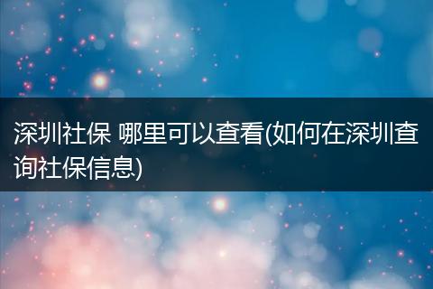 深圳社保 哪里可以查看(如何在深圳查询社保信息)