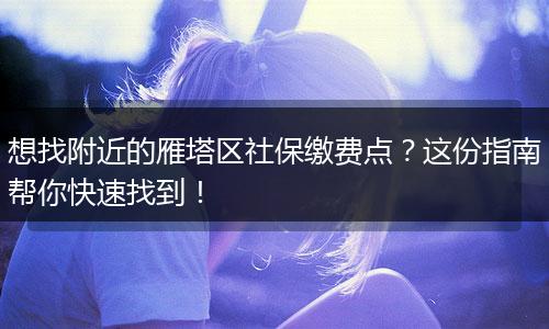 想找附近的雁塔区社保缴费点？这份指南帮你快速找到！