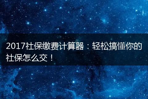 2017社保缴费计算器：轻松搞懂你的社保怎么交！