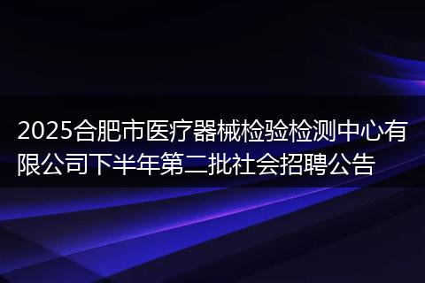 2025合肥市医疗器械检验检测中心有限公司下半年第二批社会招聘公告