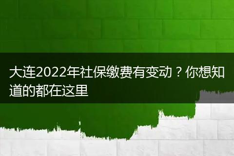 大连2022年社保缴费有变动？你想知道的都在这里