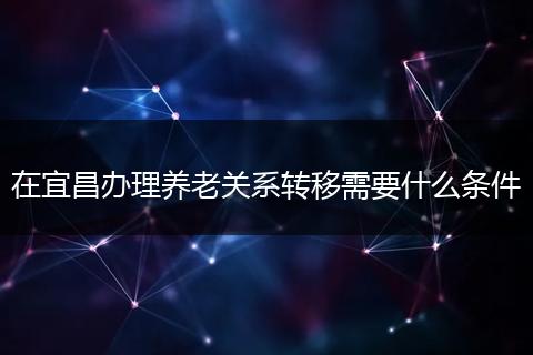 在宜昌办理养老关系转移需要什么条件