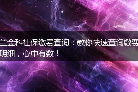 兰金科社保缴费查询：教你快速查询缴费明细，心中有数！